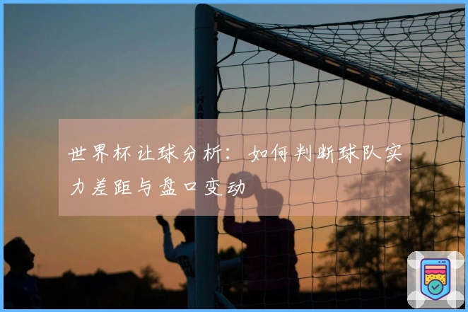 世界杯让球分析：如何判断球队实力差距与盘口变动